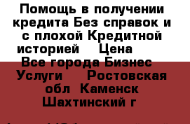 Помощь в получении кредита Без справок и с плохой Кредитной историей  › Цена ­ 11 - Все города Бизнес » Услуги   . Ростовская обл.,Каменск-Шахтинский г.